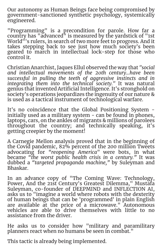 Our autonomy as Human Beings face being compromised by government-sanctioned synthetic psychology, systemically engineered.  Programming: is a precondition for parole, How for a country has "advanced" is measured by the yardstick of "1st World™s rulers, in search of two more feet to progress. And it takes stepping back to see just how much society’s been geared to march in intellectual lock-step for those who control it.  Christian Anarchist, Jaques Ellul observed the way that "social and intellectual movements of the 2oth century..have been successful in pulling the teeth of aggressive instincts and in integrating them into the technical society.” 1t was natural genius that invented Artificial Intelligence. It’s stronghold on society’s operations jeopardizes the ingenuity of our niature & is used as a tactical instrument of technological warfare.  It’s no coincidence that the Global Positioning System - initially used as a military system - can be found in phones, laptops, cars, on the ankles of migrants & millions of parolees throughout ’the country; and technically speaking, it’s getting creepier by the moment!  A Carnegie Mellon analysis proved that in the beginning of the Covid pandemic, 82% percent of the 200 million Tweets advocating for “reopening America" were bots, in what became “the worst public health crisis in a century.” It was dubbed a “targeted propaganda machine,” by Suleyman and Bhaskar.  In an advance copy of "The Coming Wave: Technology, Power, And the 21st Century’s Greatest Dilemma," Mustafa Suleyman, co-founder of DEEPMIND and INFLECTION AI, asks us to "imagine a world where robots with the dexterit of human beings that can be ’programmed’ in plain Englis! are available at the price of a microwave." Autonomous vehicles are able to_drive themselves with little to no assistance from the driver.  He asks us to consider how ’"military and paramilitary planners react when no humans be seen in combat."  This tactic is already being implemented. 